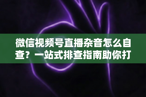 微信视频号直播杂音怎么自查？一站式排查指南助你打造高清纯净直播间