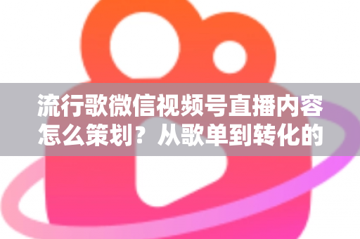 流行歌微信视频号直播内容怎么策划？从歌单到转化的全流程实战指南