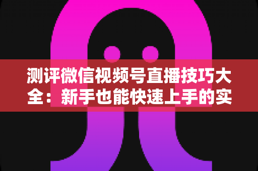 测评微信视频号直播技巧大全：新手也能快速上手的实战全攻略