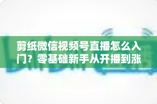 剪纸微信视频号直播怎么入门?零基础新手从开播到涨粉的完整实战指南 剪纸微信视频号直播怎么入门?零基础新手从开播到涨粉的完整实战指南