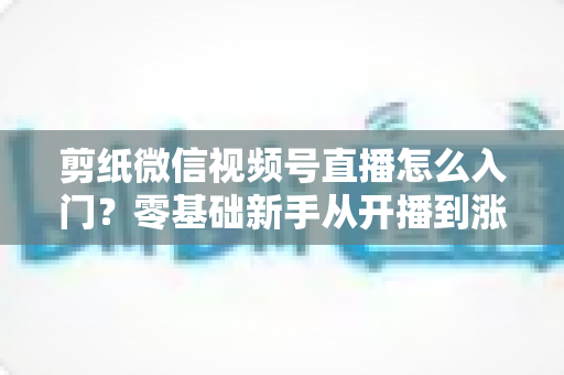 剪纸微信视频号直播怎么入门?零基础新手从开播到涨粉的完整实战指南 剪纸微信视频号直播怎么入门?零基础新手从开播到涨粉的完整实战指南