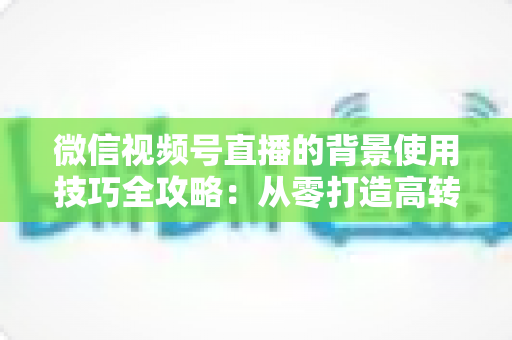 微信视频号直播的背景使用技巧全攻略：从零打造高转化专业直播间