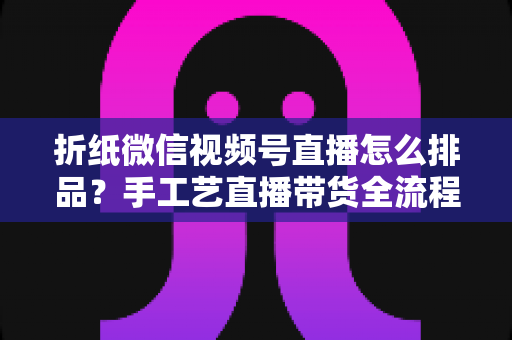 折纸微信视频号直播怎么排品?手工艺直播带货全流程排品攻略与实战指南 折纸微信视频号直播怎么排品?手工艺直播带货全流程排品攻略与实战指南