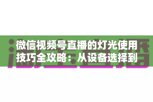 微信视频号直播的灯光使用技巧全攻略：从设备选择到布光方案，打造专业级直播画面