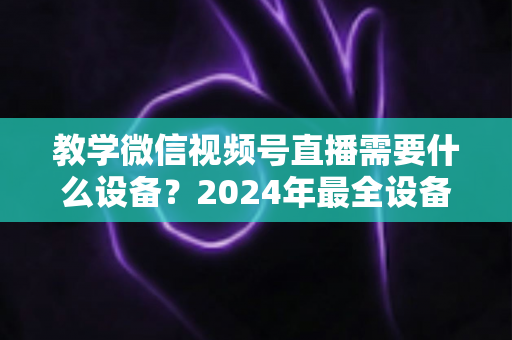 教学微信视频号直播需要什么设备？2024年最全设备清单与选择指南，助你轻松打造高质量知识课堂