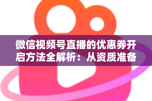 微信视频号直播的优惠券开启方法全解析：从资质准备到直播促单的一站式实操指南
