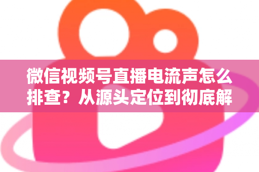 微信视频号直播电流声怎么排查?从源头定位到彻底解决的实战指南 微信视频号直播电流声怎么排查?从源头定位到彻底解决的实战指南