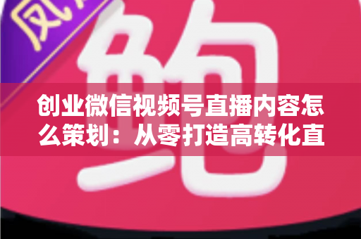 创业微信视频号直播内容怎么策划:从零打造高转化直播的实战指南 创业微信视频号直播内容怎么策划:从零打造高转化直播的实战指南
