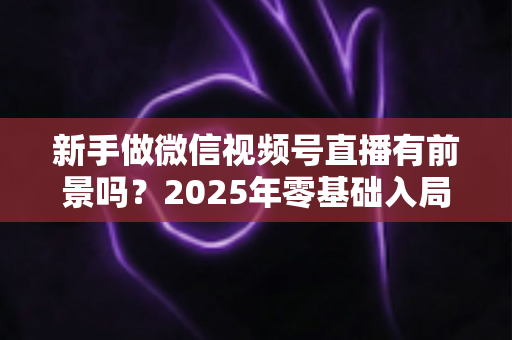 新手做微信视频号直播有前景吗？2025年零基础入局机会与实战指南全解析