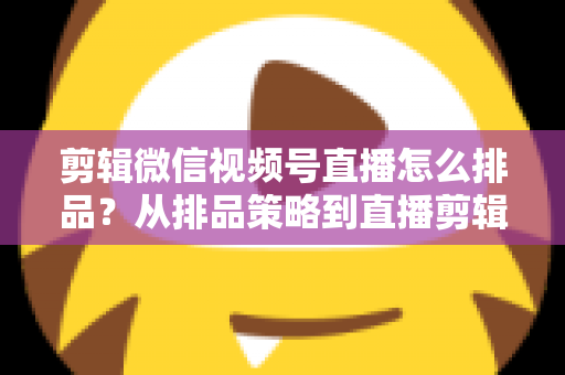 剪辑微信视频号直播怎么排品？从排品策略到直播剪辑的完整实战指南
