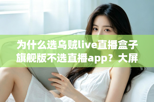 为什么选乌贼live直播盒子旗舰版不选直播app？大屏高清观影与家庭娱乐体验的全面升级之选