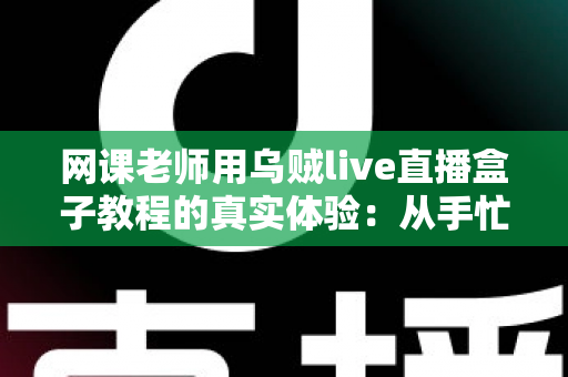 网课老师用乌贼live直播盒子教程的真实体验：从手忙脚乱到从容开播的全记录