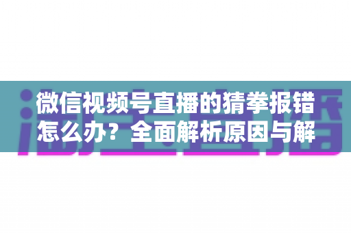 微信视频号直播的猜拳报错怎么办？全面解析原因与解决方法，助你畅玩互动游戏
