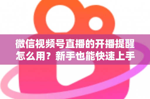 微信视频号直播的开播提醒怎么用？新手也能快速上手的完整操作指南与涨粉秘籍