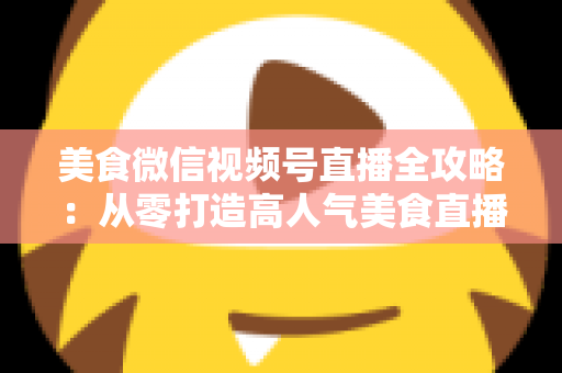 美食微信视频号直播全攻略：从零打造高人气美食直播间的实战指南