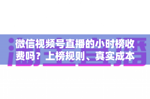 微信视频号直播的小时榜收费吗？上榜规则、真实成本与免费冲榜攻略一文讲清