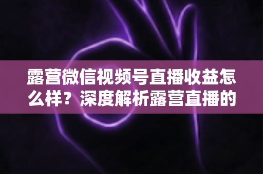 露营微信视频号直播收益怎么样?深度解析露营直播的变现潜力与赚钱路径 露营微信视频号直播收益怎么样?深度解析露营直播的变现潜力与赚钱路径