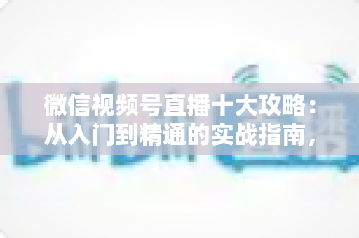 微信视频号直播十大攻略：从入门到精通的实战指南，助你快速提升直播间人气与转化