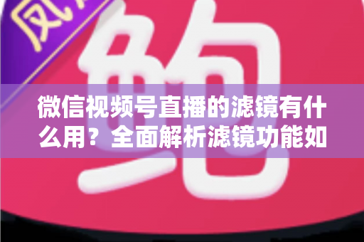 微信视频号直播的滤镜有什么用？全面解析滤镜功能如何提升直播画质、形象与转化效果