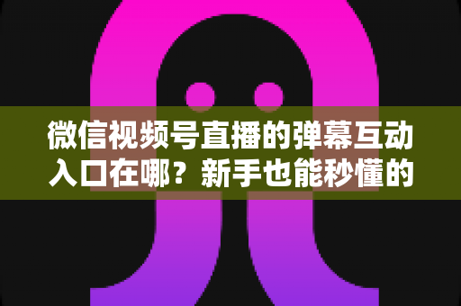 微信视频号直播的弹幕互动入口在哪？新手也能秒懂的直播间互动全攻略