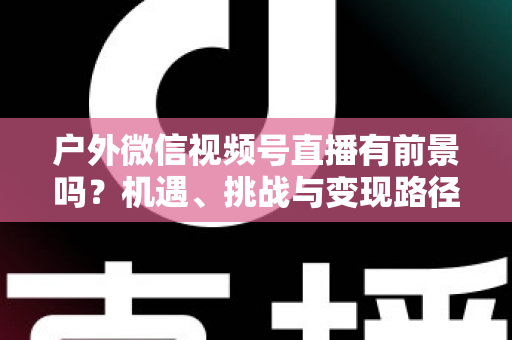 户外微信视频号直播有前景吗？机遇、挑战与变现路径全面解析