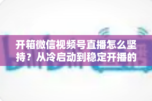 开箱微信视频号直播怎么坚持？从冷启动到稳定开播的实战全攻略