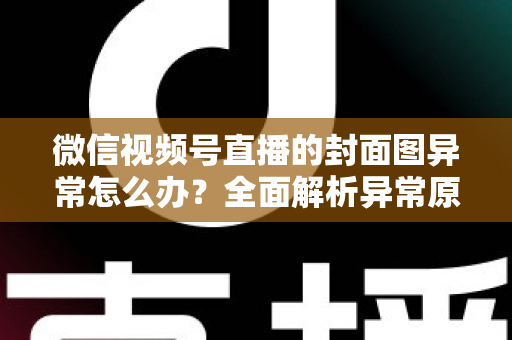 微信视频号直播的封面图异常怎么办?全面解析异常原因与高效解决方案 微信视频号直播的封面图异常怎么办?全面解析异常原因与高效解决方案