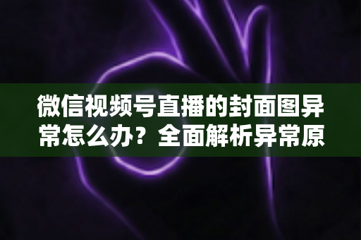 微信视频号直播的封面图异常怎么办？全面解析异常原因与高效解决方案
