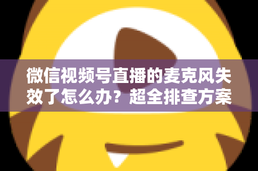 微信视频号直播的麦克风失效了怎么办？超全排查方案与实用技巧一次讲清