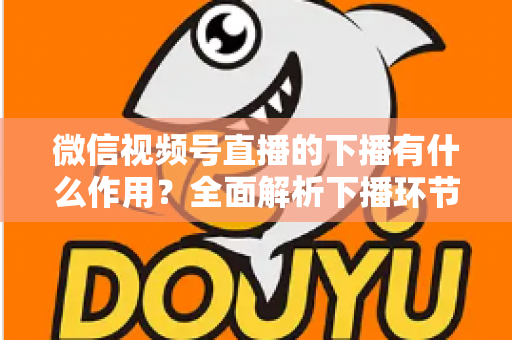 微信视频号直播的下播有什么作用？全面解析下播环节对直播运营的深层价值与实战技巧