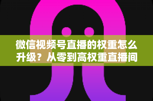 微信视频号直播的权重怎么升级?从零到高权重直播间的实战指南 微信视频号直播的权重怎么升级?从零到高权重直播间的实战指南
