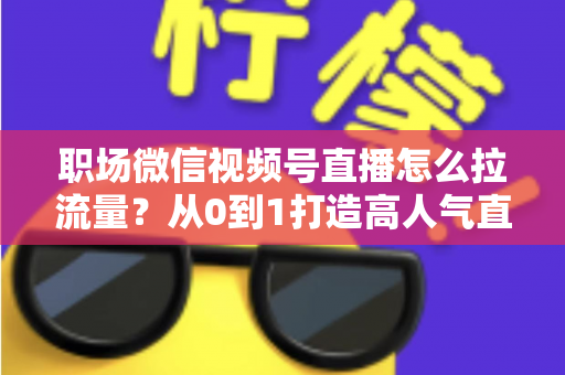 职场微信视频号直播怎么拉流量？从0到1打造高人气直播间的实战指南