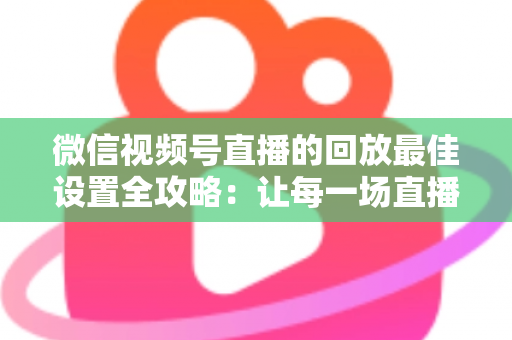 微信视频号直播的回放最佳设置全攻略：让每一场直播价值最大化的完整实操指南