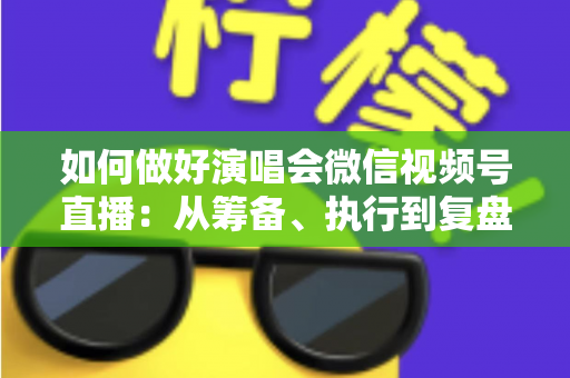 如何做好演唱会微信视频号直播：从筹备、执行到复盘的全流程实战指南