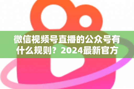 微信视频号直播的公众号有什么规则？2024最新官方规则详解与合规运营全指南