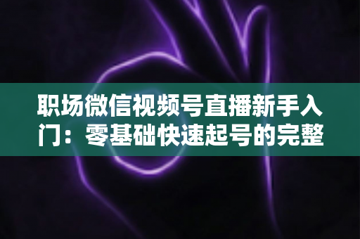 职场微信视频号直播新手入门：零基础快速起号的完整实战指南