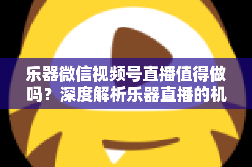 乐器微信视频号直播值得做吗？深度解析乐器直播的机遇、挑战与变现路径