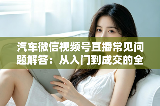 汽车微信视频号直播常见问题解答：从入门到成交的全流程实战指南