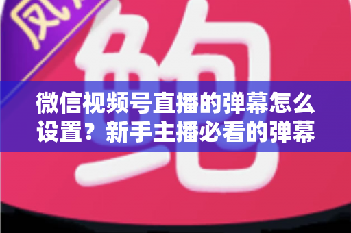 微信视频号直播的弹幕怎么设置？新手主播必看的弹幕开启、管理与优化全流程指南