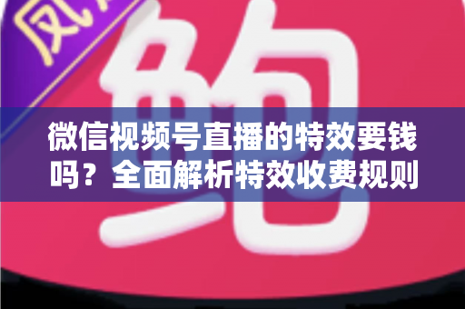 微信视频号直播的特效要钱吗？全面解析特效收费规则与免费玩法指南