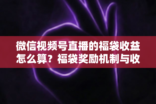 微信视频号直播的福袋收益怎么算？福袋奖励机制与收益计算全维度解析