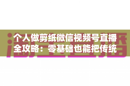 个人做剪纸微信视频号直播全攻略：零基础也能把传统手艺变成直播间里的热门生意