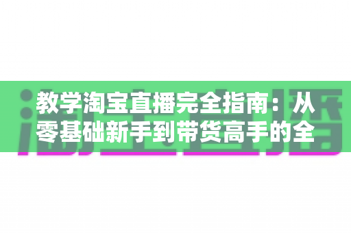 教学淘宝直播完全指南:从零基础新手到带货高手的全方位实战手册 教学淘宝直播完全指南:从零基础新手到带货高手的全方位实战手册