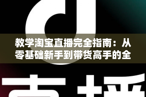 教学淘宝直播完全指南：从零基础新手到带货高手的全方位实战手册