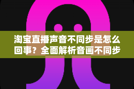 淘宝直播声音不同步是怎么回事?全面解析音画不同步的常见原因与实用解决方法 淘宝直播声音不同步是怎么回事?全面解析音画不同步的常见原因与实用解决方法