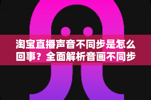 淘宝直播声音不同步是怎么回事?全面解析音画不同步的常见原因与实用解决方法 淘宝直播声音不同步是怎么回事?全面解析音画不同步的常见原因与实用解决方法