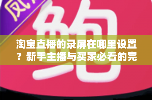 淘宝直播的录屏在哪里设置？新手主播与买家必看的完整录屏操作指南