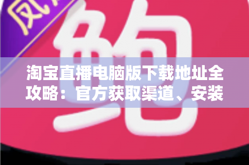 淘宝直播电脑版下载地址全攻略:官方获取渠道、安装步骤与使用指南一文读懂 淘宝直播电脑版下载地址全攻略:官方获取渠道、安装步骤与使用指南一文读懂