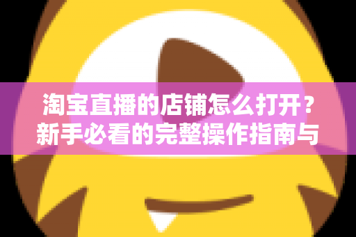 淘宝直播的店铺怎么打开？新手必看的完整操作指南与实用技巧