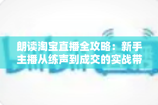朗读淘宝直播全攻略：新手主播从练声到成交的实战带货指南